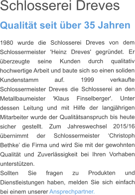 Schlosserei Dreves  Qualitt seit ber 35 Jahren 1980 wurde die Schlosserei Dreves von dem Schlossermeister 'Heinz Dreves' gegrndet. Er berzeugte seine Kunden durch qualitativ hochwertige Arbeit und baute sich so einen soliden Kundenstamm auf. 1999 verkaufte Schlossermeister Dreves die Schlosserei an den Metallbaumeister 'Klaus Finselberger'. Unter dessen Leitung und mit Hilfe der langjhrigen Mitarbeiter wurde der Qualittsanspruch bis heute sicher gestellt. Zum Jahreswechsel 2015/16 bernimmt der Schlossermeister Christoph Bethke die Firma und wird Sie mit der gewohnten Qualitt und Zuverlssigkeit bei Ihren Vorhaben untersttzen.  Sollten Sie fragen zu Produkten und Dienstleistungen haben, melden Sie sich einfach bei einem unserer Ansprechpartner.